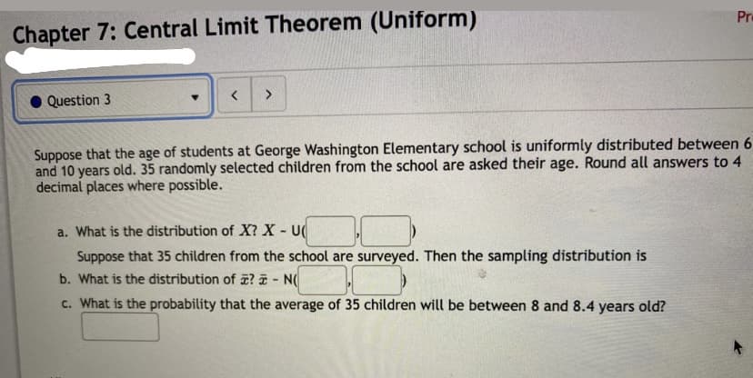 Pr
Chapter 7: Central Limit Theorem (Uniform)
Question 3
Suppose that the age of students at George Washington Elementary school is uniformly distributed between 6
and 10 years old. 35 randomly selected children from the school are asked their age. Round all answers to 4
decimal places where possible.
a. What is the distribution of X? X- U
Suppose that 35 children from the school are surveyed. Then the sampling distribution is
b. What is the distribution of ? - N(
c. What is the probability that the average of 35 children will be between 8 and 8.4 years old?
