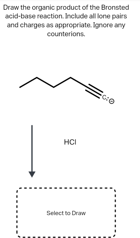 Draw the organic product of the Bronsted
acid-base reaction. Include all lone pairs
and charges as appropriate. Ignore any
counterions.
C:O
HCI
Select to Draw
