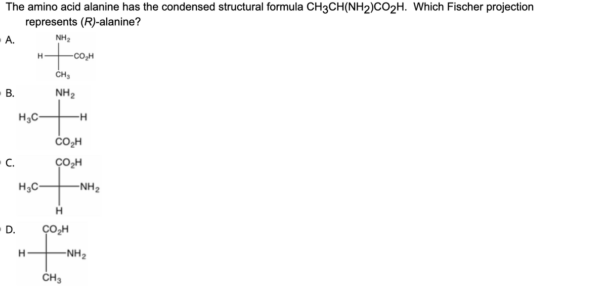 The amino acid alanine has the condensed structural formula CH3CH(NH2)CO2H. Which Fischer projection
represents (R)-alanine?
NH2
А.
-CO2H
CH3
NH2
H3C-
ČO,H
C.
CO,H
H3C-
-NH2
H
- D.
CO,H
to
-NH2
CH3
B.
