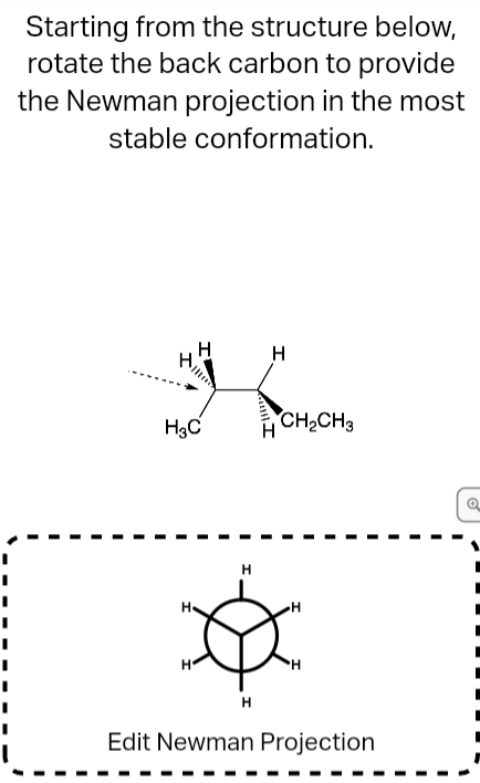 Starting from the structure below,
rotate the back carbon to provide
the Newman projection in the most
stable conformation.
H
H3C
CH2CH3
H
H.
Edit Newman Projection
