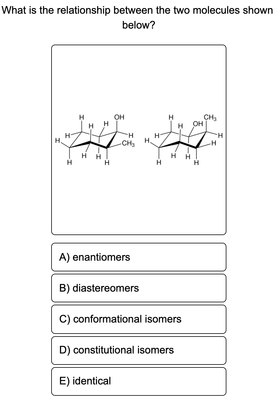 What is the relationship between the two molecules shown
below?
OH
H
CH3
ОН
H
H
H
H
H
Н.
H.
H.
-CH3
H
H
H
H
H
H
A) enantiomers
B) diastereomers
C) conformational isomers
D) constitutional isomers
E) identical
