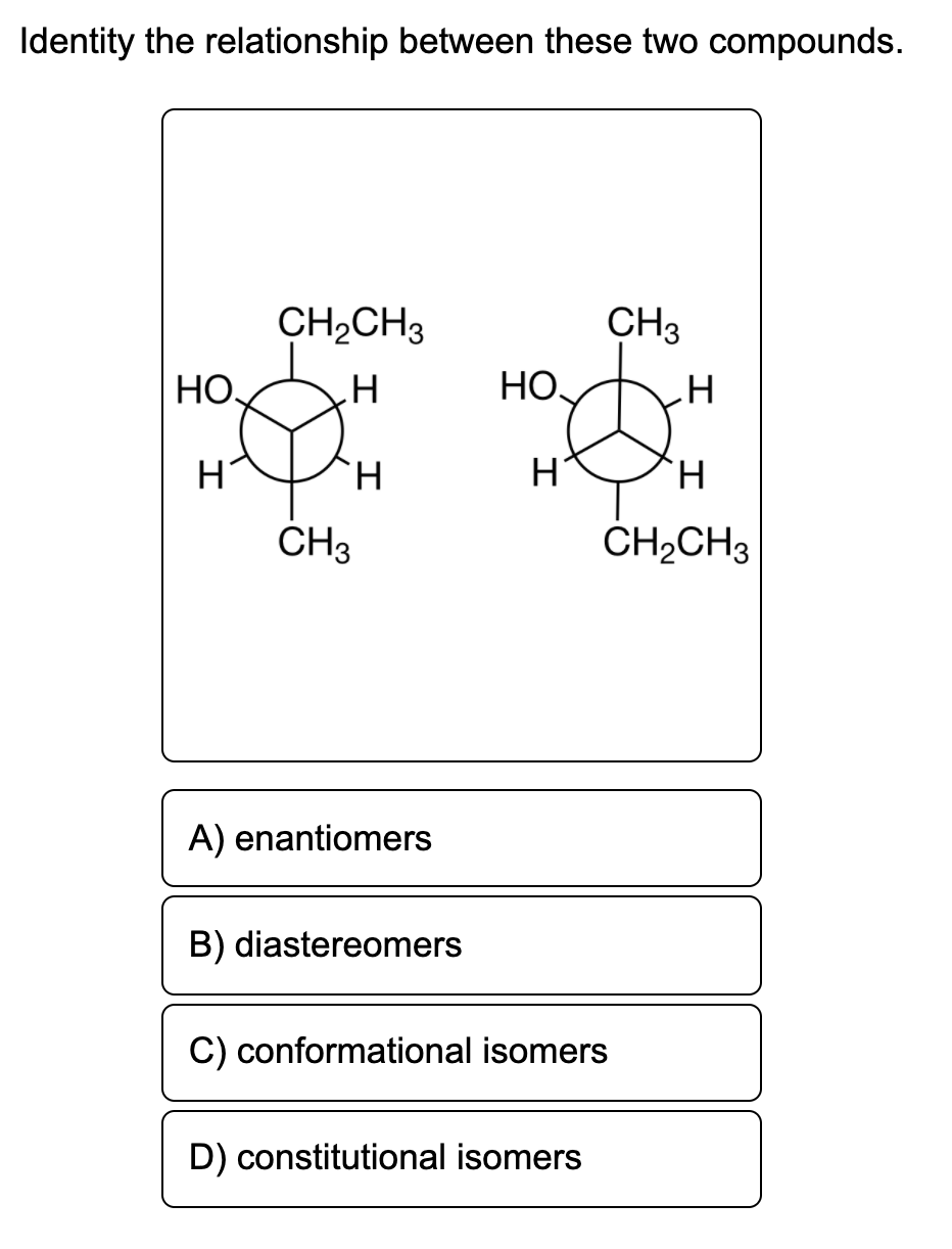 Identity the relationship between these two compounds.
CH2CH3
CH3
HO,
HO,
TH.
H.
ČH3
ČH2CH3
A) enantiomers
B) diastereomers
C) conformational isomers
D) constitutional isomers
