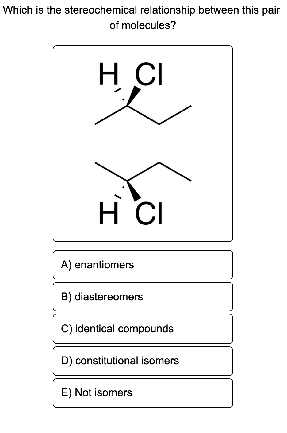 Which is the stereochemical relationship between this pair
of molecules?
H CI
H CI
A) enantiomers
B) diastereomers
C) identical compounds
D) constitutional isomers
E) Not isomers
