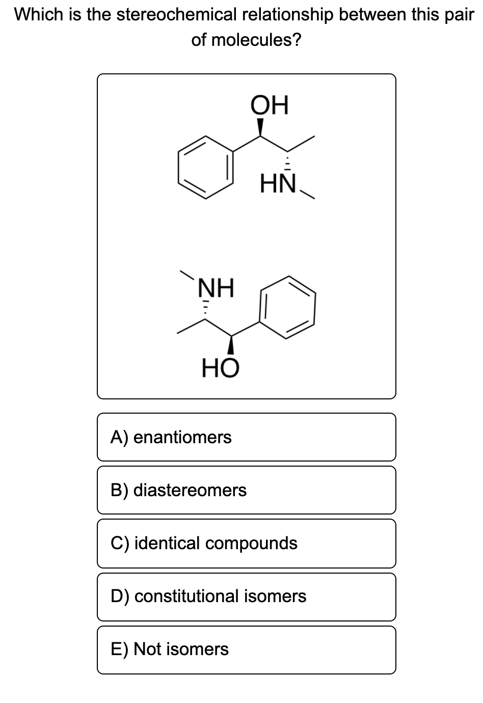 Which is the stereochemical relationship between this pair
of molecules?
ОН
HN
NH
НО
A) enantiomers
B) diastereomers
C) identical compounds
D) constitutional isomers
E) Not isomers
