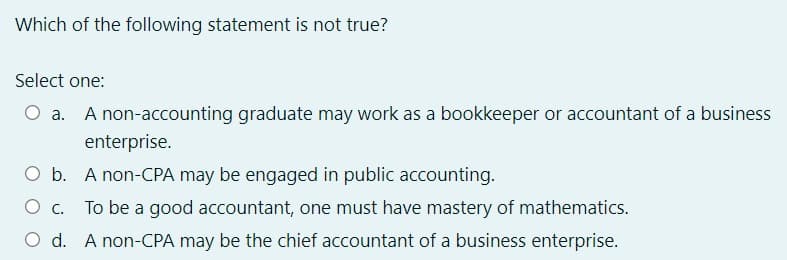 Which of the following statement is not true?
Select one:
A non-accounting graduate may work as a bookkeeper or accountant of a business
enterprise.
O b. A non-CPA may be engaged in public accounting.
To be a good accountant, one must have mastery of mathematics.
O d. A non-CPA may be the chief accountant of a business enterprise.
