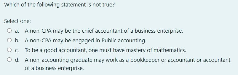 Which of the following statement is not true?
Select one:
O a. A non-CPA may be the chief accountant of a business enterprise.
O b. A non-CPA may be engaged in Public accounting.
O c. To be a good accountant, one must have mastery of mathematics.
O d. A non-accounting graduate may work as a bookkeeper or accountant or accountant
of a business enterprise.
