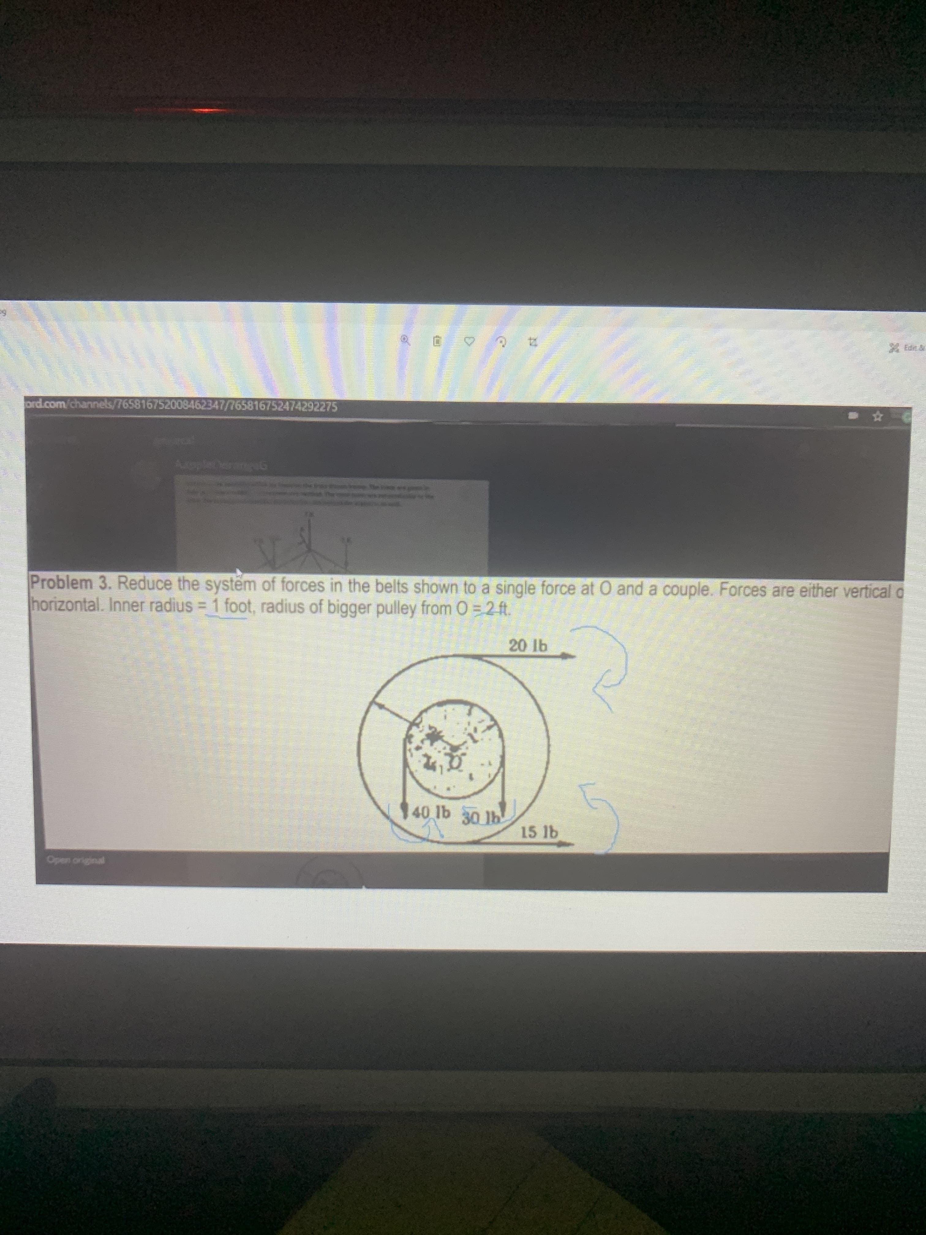 Problem 3. Reduce the systëm of forces in the belts shown to a single force at O and a couple. Forces are either vertical o
horizontal. Inner radius = 1 foot, radius of bigger pulley from O = 2 ft.
20 lb
