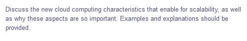 Discuss the new cloud computing characteristics that enable for scalability, as well
as why these aspects are so important. Examples and explanations should be
provided.
