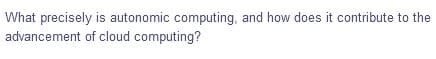 What precisely is autonomic computing, and how does it contribute to the
advancement of cloud computing?
