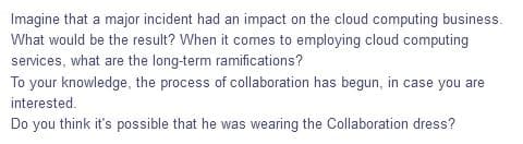 Imagine that a major incident had an impact on the cloud computing business.
What would be the result? When it comes to employing cloud computing
services, what are the long-term ramifications?
To your knowledge, the process of collaboration has begun, in case you are
interested.
Do you think it's possible that he was wearing the Collaboration dress?
