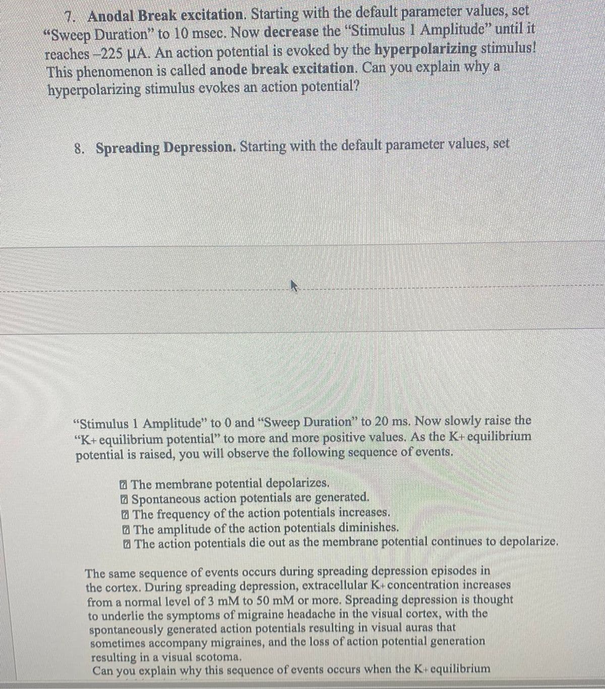 7. Anodal Break excitation. Starting with the default parameter values, set
"Sweep Duration" to 10 msec. Now decrease the "Stimulus 1 Amplitude” until it
reaches-225 μA. An action potential is evoked by the hyperpolarizing stimulus!
This phenomenon is called anode break excitation. Can you explain why a
hyperpolarizing stimulus evokes an action potential?
8. Spreading Depression. Starting with the default parameter values, set
"Stimulus 1 Amplitude" to 0 and "Sweep Duration" to 20 ms. Now slowly raise the
"K+ equilibrium potential" to more and more positive values. As the K+ equilibrium
potential is raised, you will observe the following sequence of events.
The membrane potential depolarizes.
Spontaneous action potentials are generated.
The frequency of the action potentials increases.
The amplitude of the action potentials diminishes.
The action potentials die out as the membrane potential continues to depolarize.
The same sequence of events occurs during spreading depression episodes in
the cortex. During spreading depression, extracellular K+ concentration increases
from a normal level of 3 mM to 50 mM or more. Spreading depression is thought
to underlie the symptoms of migraine headache in the visual cortex, with the
spontaneously generated action potentials resulting in visual auras that
sometimes accompany migraines, and the loss of action potential generation
resulting in a visual scotoma.
Can you explain why this sequence of events occurs when the K+ equilibrium