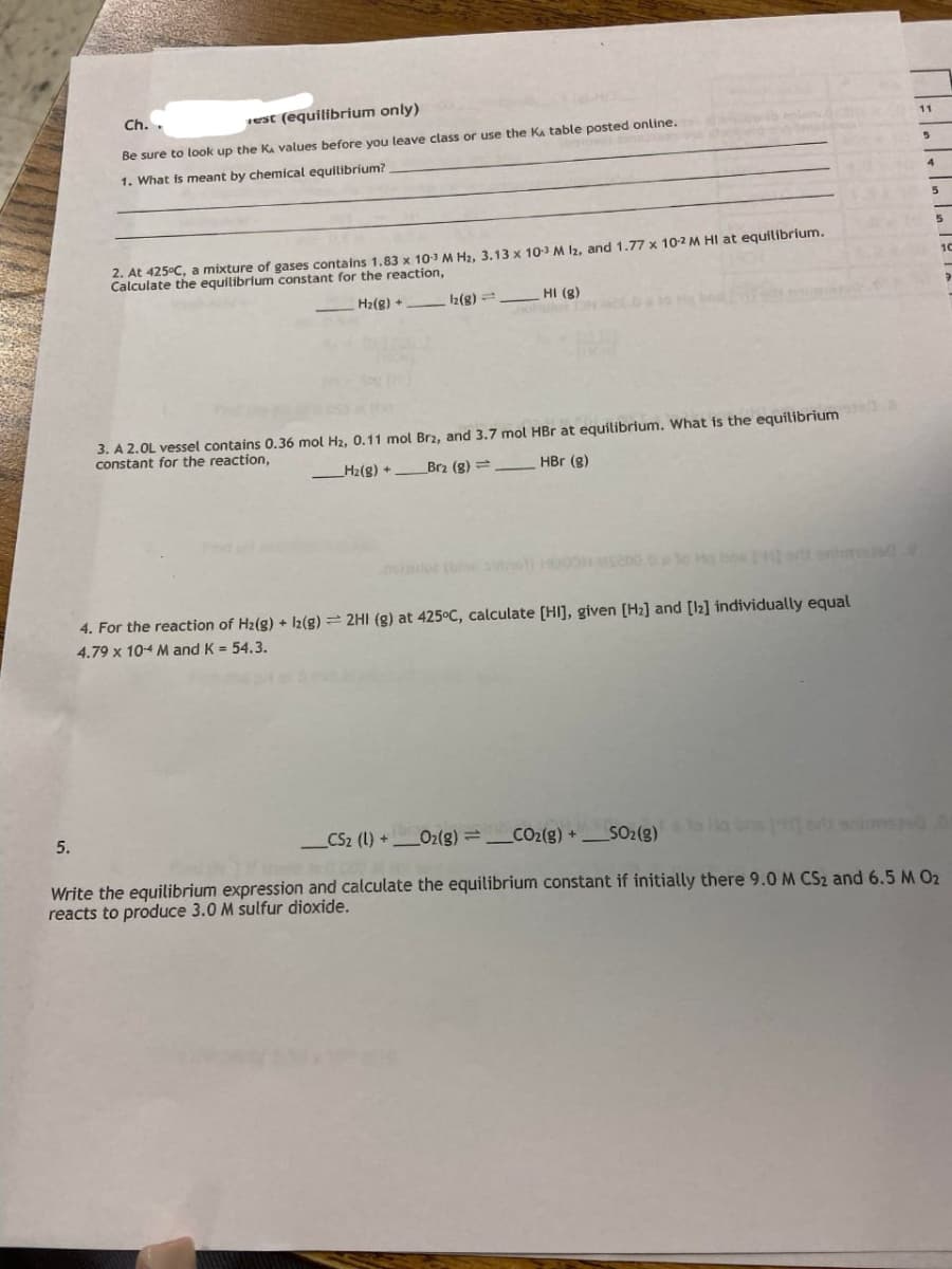 Ch..
rest (equilibrium only)
Be sure to look up the K values before you leave class or use the Ka table posted online.
1. What s meant by chemical equilibrium?
2. At 425°C, a mixture of gases contains 1.83 x 10-3 M H₂, 3.13 x 10-3 M 12, and 1.77 x 10-2 M HI at equilibrium.
Calculate the equilibrium constant for the reaction,
H₂(g) +
12(g) =
HI (g)
3. A 2.0L vessel contains 0.36 mol H₂, 0.11 mol Br2, and 3.7 mol HBr at equilibrium. What is the equilibrium
constant for the reaction,
H₂(g) + Brz (g) =
HBr (g)
4. For the reaction of H₂(g) + 12(g) = 2HI (g) at 425°C, calculate [HI], given [Hz] and [12] individually equal
4.79 x 104 M and K = 54.3.
5.
_CS2 (1) + O2(g)=CO2(g) +
SO₂(g) Ng
Write the equilibrium expression and calculate the equilibrium constant if initially there 9.0 M CS₂ and 6.5 M 0₂
reacts to produce 3.0 M sulfur dioxide.
11
5
5
5
10
9