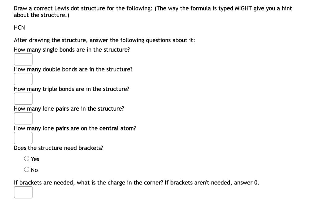 Draw a correct Lewis dot structure for the following: (The way the formula is typed MIGHT give you a hint
about the structure.)
HCN
After drawing the structure, answer the following questions about it:
How many single bonds are in the structure?
How many double bonds are in the structure?
How many triple bonds are in the structure?
How many lone pairs are in the structure?
How many lone pairs are on the central atom?
Does the structure need brackets?
Yes
O No
If brackets are needed, what is the charge in the corner? If brackets aren't needed, answer 0.