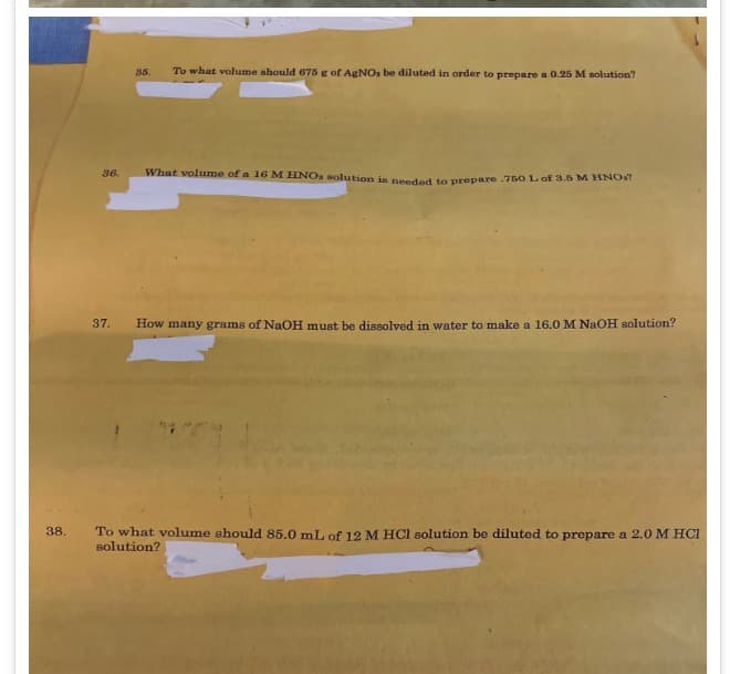 35.
To what volume should 675 g of AgNOs be diluted in order to prepare a 0.25 M solution?
36.
What volume of a 16 M HNOs solution is needed to prepare .750 L of 3.5 M HNO?
37. How many grams of NaOH must be dissolved in water to make a 16.0 M NaOH solution?
38.
To what volume should 85.0 mL of 12 M HCl solution be diluted to prepare a 2.0 M HCl
solution?