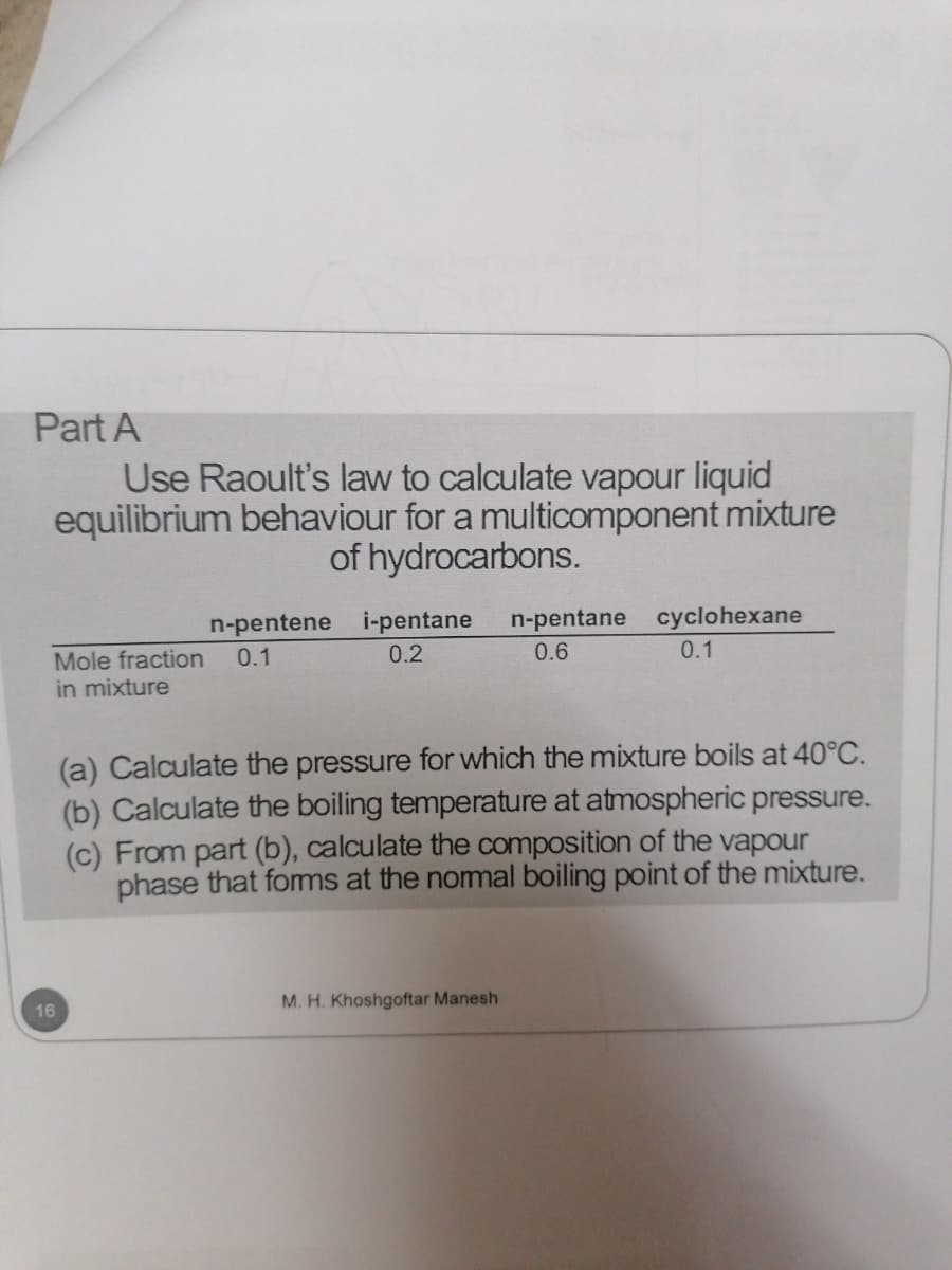 Part A
Use Raoult's law to calculate vapour liquid
equilibrium behaviour for a multicomponent mixture
of hydrocarbons.
n-pentene i-pentane
0.1
n-pentane cyclohexane
Mole fraction
in mixture
0.2
0.6
0.1
(a) Calculate the pressure for which the mixture boils at 40°C.
(b) Calculate the boiling temperature at atmospheric pressure.
(c) From part (b), calculate the composition of the vapour
phase that fomms at the nomal boiling point of the mixture.
16
M. H. Khoshgoftar Manesh
