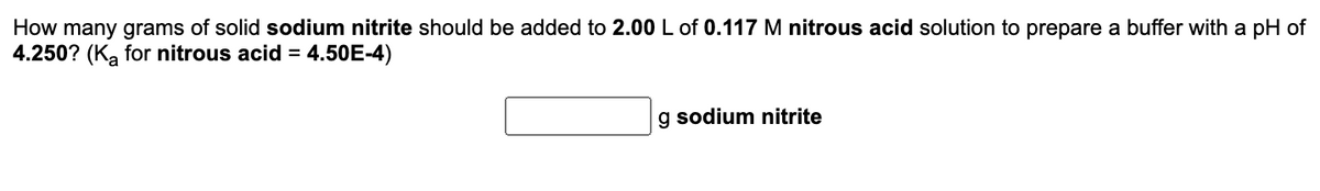 **Buffer Solution Preparation Calculation**

**Problem Statement:**

How many grams of solid sodium nitrite should be added to 2.00 L of 0.117 M nitrous acid solution to prepare a buffer with a pH of 4.250? ( \( K_a \) for nitrous acid = \( 4.50 \times 10^{-4} \) )

**Solution:**

To solve this problem, we will use the Henderson-Hasselbalch equation for buffer solutions:

\[ \text{pH} = \text{p}K_a + \log \left( \frac{[\text{A}^-]}{[\text{HA}]} \right) \]

Where:
- \( \text{pH} \) is the desired pH of the buffer solution.
- \( \text{p}K_a \) is the negative logarithm of the acid dissociation constant (\( K_a \)).
- \([\text{A}^-]\) is the concentration of the conjugate base.
- \([\text{HA}]\) is the concentration of the weak acid.

1. **Calculate \( \text{p}K_a \):**

\[ \text{p}K_a = -\log ( 4.50 \times 10^{-4} ) \]

2. **Set up the Henderson-Hasselbalch equation and solve for \([\text{A}^-]\):**

\[ 4.250 = \text{p}K_a + \log \left( \frac{[\text{A}^-]}{0.117} \right) \]

3. **Determine the concentration of \([\text{A}^-]\) which is the concentration of sodium nitrite.**

4. **Calculate the moles of sodium nitrite required:**

\[ \text{Moles of sodium nitrite} = \text{Concentration} \times \text{Volume} \]

5. **Convert moles to grams:**

\[ \text{Grams of sodium nitrite} = \text{Moles} \times \text{Molar Mass} \]

Insert the numbers accordingly and solve for the mass of sodium nitrite needed.

**Input Field:**

\[ \boxed{ \phantom{000} } \, \text{g sodium nitrite} \]

**Note:** 
This explanation does not include a graph or diagram