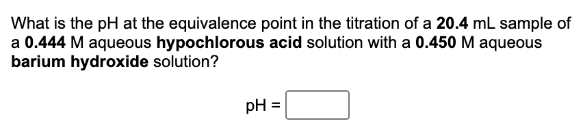 ### Titration Problem: Calculating pH at the Equivalence Point

**Question:**
What is the pH at the equivalence point in the titration of a 20.4 mL sample of a 0.444 M aqueous hypochlorous acid solution with a 0.450 M aqueous barium hydroxide solution?

*Calculation Box:*
pH = [Text Box]

**Explanation:**
In order to solve this problem, you need to determine the pH at the equivalence point of the titration. This involves the following steps:
1. **Calculate moles of hypochlorous acid (HClO):**
    \[ \text{Moles of HClO} = 0.444 \ \text{M} \times 20.4 \ \text{mL} \times \frac{1 \ \text{L}}{1000 \ \text{mL}} \]
2. **Calculate moles of barium hydroxide (Ba(OH)₂):**
    \[ \text{Moles of Ba(OH)₂} = 0.450 \ \text{M} \times 20.4 \ \text{mL} \times \frac{1 \ \text{L}}{1000 \ \text{mL}} \]
3. **Stoichiometric calculations to find the equivalence point volumes.**
4. **Determine the pH using the balanced equation and concentrations of products at the equivalence point.**

**Additional Information:**
- Barium hydroxide is a strong base and dissociates completely in water.
- Hypochlorous acid is a weak acid.
- At the equivalence point, the amount of acid equals the amount of base.

**Notes:**
Accurate calculation of pH requires knowledge of the acid dissociation constant (Ka) for hypochlorous acid, which isn't provided in the problem but is necessary in a real application.

This example illustrates the steps and principles involved in a titration problem commonly encountered in classroom settings and standardized tests.

*[For detailed calculations and step-by-step procedures, students can refer to the accompanying instructional video or additional resources provided on this site.]*