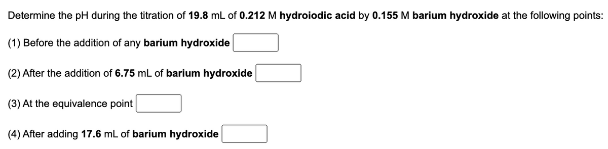 **Title: Determining pH during Titration of Hydroiodic Acid with Barium Hydroxide**

---

## Determine the pH during the titration of 19.8 mL of 0.212 M hydroiodic acid by 0.155 M barium hydroxide at the following points:

1. **Before the addition of any barium hydroxide**:  
   [Text Field]

2. **After the addition of 6.75 mL of barium hydroxide**:  
   [Text Field]

3. **At the equivalence point**:  
   [Text Field]

4. **After adding 17.6 mL of barium hydroxide**:  
   [Text Field]

---

### Explanation

In this titration setup, hydroiodic acid (HI), a strong acid, is being titrated with barium hydroxide (Ba(OH)₂), a strong base. The pH at various stages of the titration will vary depending on the amount of base added. By understanding the molarities and volumes of the reactants, we can calculate the pH at each specified point.

- **Before the addition of any barium hydroxide**, the pH is determined solely by the concentration of hydroiodic acid.
- **After adding a specific volume (e.g., 6.75 mL) of barium hydroxide**, the pH will be calculated based on the neutralization of hydroiodic acid by the added barium hydroxide.
- **At the equivalence point**, the amount of hydroiodic acid will be completely neutralized by the barium hydroxide, resulting in a specific pH characteristic of the resulting solution.
- **After adding a volume (e.g., 17.6 mL) of barium hydroxide past the equivalence point**, the pH is influenced by the excess barium hydroxide in the solution.

To find the precise pH values, follow the stoichiometric calculations and the properties of the acid-base neutralization reactions. 

---

For detailed assistance and calculations, refer to the accompanying instructional materials or use an online pH calculator with the input values provided here.