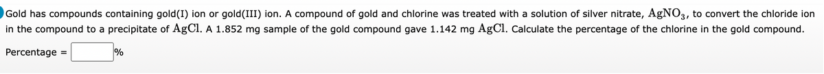 Gold has compounds containing gold(I) ion or gold(III) ion. A compound of gold and chlorine was treated with a solution of silver nitrate, AgNO3, to convert the chloride ion
in the compound to a precipitate of AgCl. A 1.852 mg sample of the gold compound gave 1.142 mg AgCl. Calculate the percentage of the chlorine in the gold compound.
Percentage
