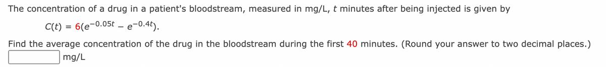 The concentration of a drug in a patient's bloodstream, measured in mg/L, t minutes after being injected is given by
C(t) = 6(e-0.05t – e-0.4t).
Find the average concentration of the drug in the bloodstream during the first 40 minutes. (Round your answer to two decimal places.)
mg/L
