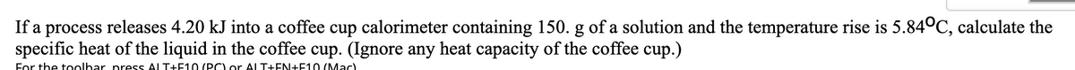 If a process releases 4.20 kJ into a coffee cup calorimeter containing 150. g of a solution and the temperature rise is 5.84°C, calculate the
specific heat of the liquid in the coffee cup. (Ignore any heat capacity of the coffee cup.)
For the toolbar press ALT+F10 (PC) or ALT+EN+F10 (Mac)
