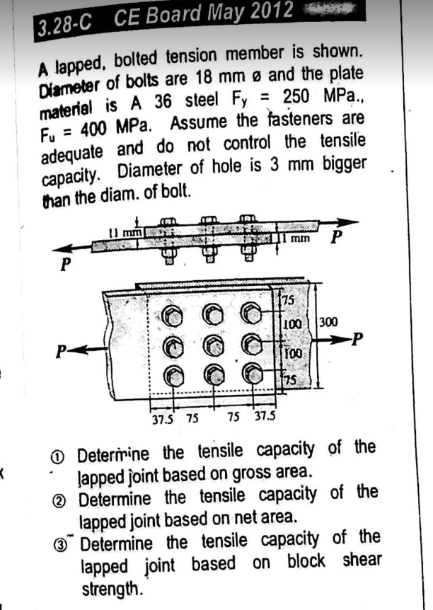 :
X
3.28-C CE Board May 2012
A lapped, bolted tension member is shown.
Diameter of bolts are 18 mm Ø and the plate
material is A 36 steel Fy = 250 MPa..
= 400 MPa. Assume the fasteners are
Fu
adequate and do not control the tensile
capacity. Diameter of hole is 3 mm bigger
than the diam. of bolt.
P
P-
11 mm
A
1 mm P
75
100
100
175
300
-P
37.5 75 75 37.5
Determine the tensile capacity of the
Japped joint based on gross area.
2 Determine the tensile capacity of the
lapped joint based on net area.
3
Determine the tensile capacity of the
lapped joint based on block shear
strength.