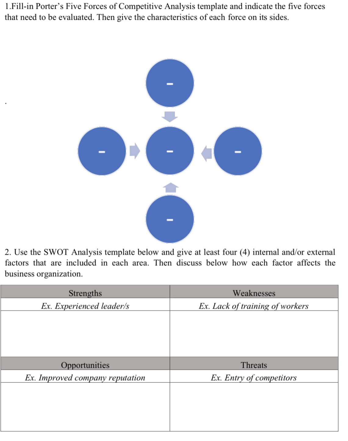 1.Fill-in Porter's Five Forces of Competitive Analysis template and indicate the five forces
that need to be evaluated. Then give the characteristics of each force on its sides.
2. Use the SWOT Analysis template below and give at least four (4) internal and/or external
factors that are included in each area. Then discuss below how each factor affects the
business organization.
Strengths
Weaknesses
Ex. Experienced leader/s
Ex. Lack of training of workers
Opportunities
Threats
Ex. Improved coтрапу reputation
Ex. Entry of competitors
