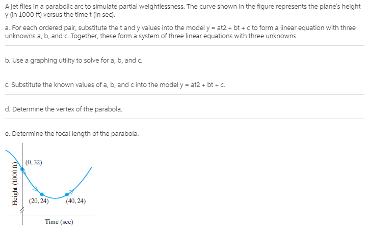 A jet flies in a parabolic arc to simulate partial weightlessness. The curve shown in the figure represents the plane's height
y (in 1000 ft) versus the time t (in sec).
a. For each ordered pair, substitute the t and y values into the model y = at2 + bt + c to form a linear equation with three
unknowns a, b, and c. Together, these form a system of three linear equations with three unknowns.
b. Use a graphing utility to solve for a, b, and c.
c. Substitute the known values of a, b, and c into the model y = at2 + bt + c.
d. Determine the vertex of the parabola.
e. Determine the focal length of the parabola.
(0, 32)
(20, 24)
(40, 24)
Time (sec)
Height (1000 ft)
