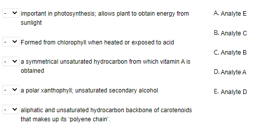 important in photosynthesis; allows plant to obtain energy from
A. Analyte E
sunlight
B. Analyte C
v Formed from chlorophyll when heated or exposed to acid
C. Analyte B
v a symmetrical unsaturated hydrocarbon from which vitamin A is
obtained
D. Analyte A
v a polar xanthophyll; unsaturated secondary alcohol
E. Analyte D
v aliphatic and unsaturated hydrocarbon backbone of carotenoids
that makes up its 'polyene chain'.
