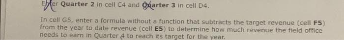 Eter Quarter 2 in cell C4 and Quarter 3 in cell D4.
In cell G5, enter a formula without a function that subtracts the target revenue (cell F5)
from the year to date revenue (cell E5) to determine how much revenue the field office
needs to earn in Quarter 4 to reach its target for the year.