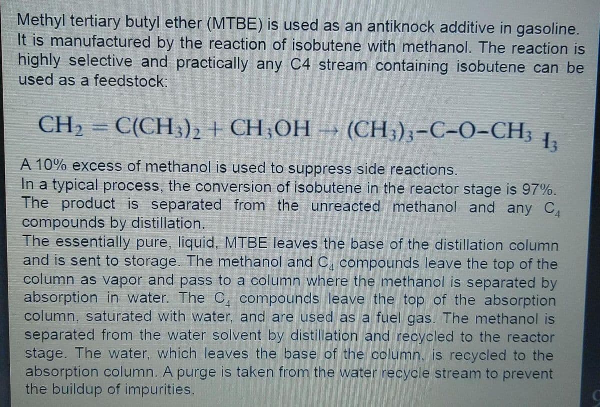 Methyl tertiary butyl ether (MTBE) is used as an antiknock additive in gasoline.
It is manufactured by the reaction of isobutene with methanol. The reaction is
highly selective and practically any C4 stream containing isobutene can be
used as a feedstock:
CH2 = C(CH,)2 + CH;OH
(CH3);-C-O-CH;
%3D
A 10% excess of methanol is used to suppress side reactions.
In a typical process, the conversion of isobutene in the reactor stage is 97%.
The product is separated from the unreacted methanol and any C
compounds by distillation.
The essentially pure, liquid, MTBE leaves the base of the distillation column
and is sent to storage. The methanol and C, compounds leave the top of the
column as vapor and pass to a column where the methanol is separated by
absorption in water. The C, compounds leave the top of the absorption
column, saturated with water, and are used as a fuel gas. The methanol is
separated from the water solvent by distillation and recycled to the reactor
stage. The water, which leaves the base of the column, is recycled to the
absorption column. A purge is taken from the water recycle stream to prevent
the buildup of impurities.
