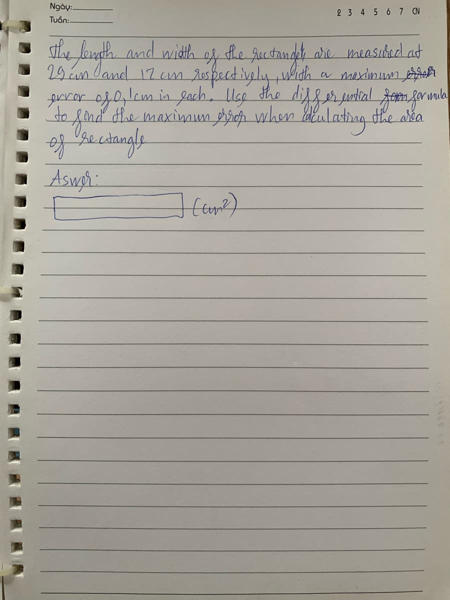 Ngày:
Tuan:-
2 3 4 5 6 7 CN
29 am and 12 cm
The length and width of the rectandet die measured at
respectively, with a maximum
error of 0, lem in each. Use the differential form for mila
to find the maximum error when beculating the area
of rectangle
Aswer:
*****