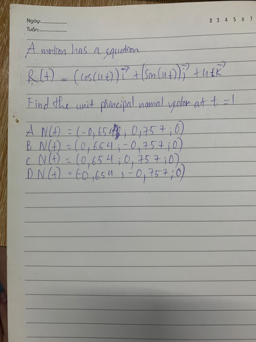 Ngày:
Tuần:
2 3 4 5 6 7
A mortion has a equation
R (+) _ (cos(4+)) ?² + [Sm (4+)); +h+k
Find the unit principal nomal vector at + = 1
A N(t) = (-0, 65412; 0₁ 75 7;0)
B N(t) = (0,654 ; -0₁ 75 7; 0
c N(t) = (0,65 4 ; 0, 757 ;0)
DN (+) = (0,65 4 ₁-0,757 ;0)