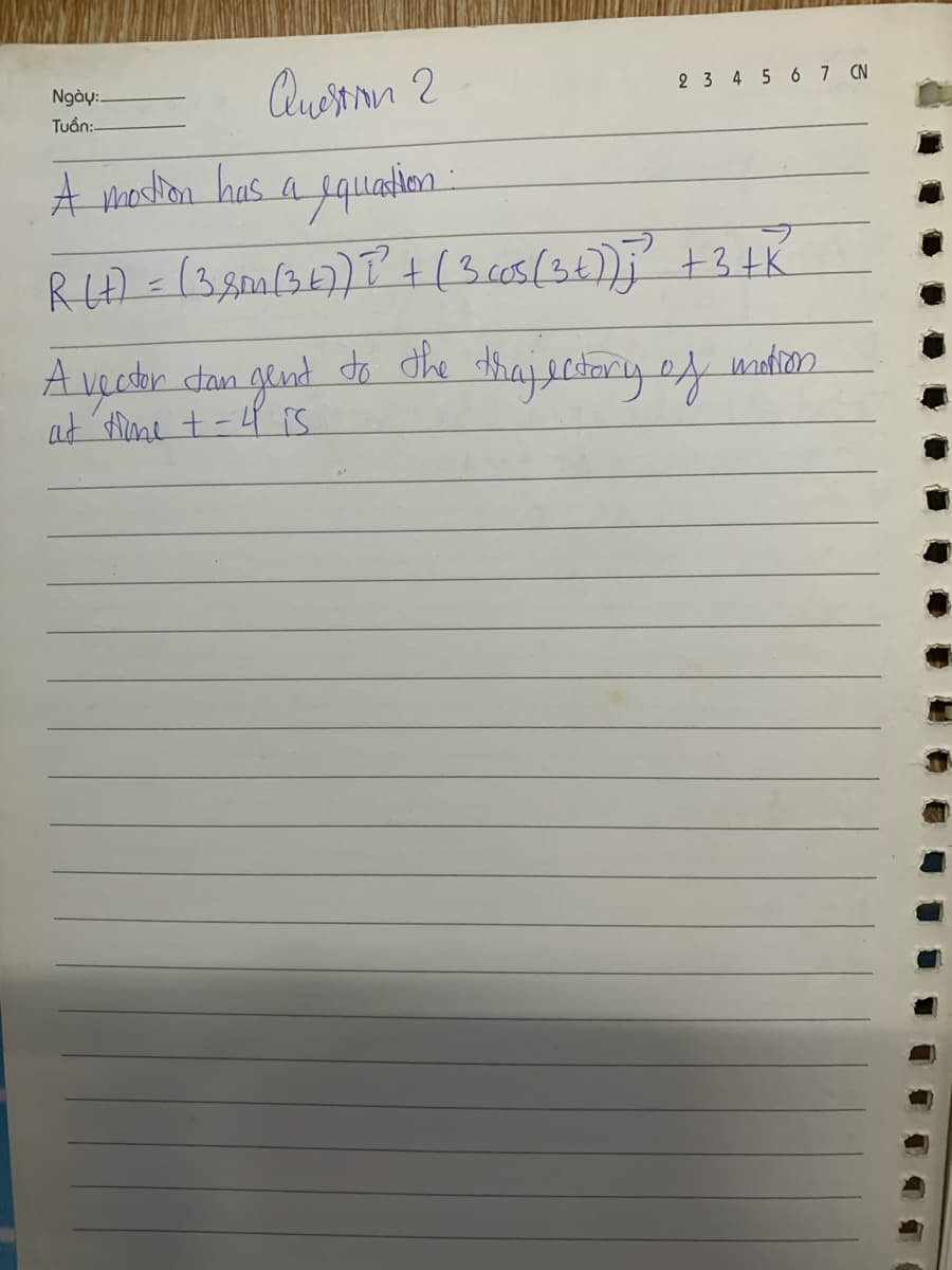 2 3 4 5 6 7 CN
Ngày:
Tuan:-
Question 2
A motion has a equation:
R(+) = (3.8m (347) 2²² + (3 cos (3+));?³² + 3 +K
A vector dan gent to the trajectory of
at time + -4 is
motion