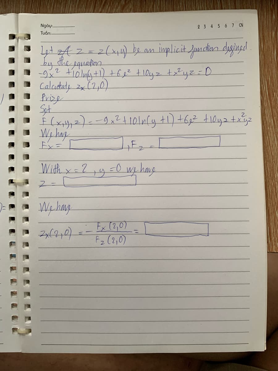 Ngày:.
Tuần:
Let zα = = = (1₁4) be an implicit function defined
by the equation
2
•=-=-9x² +10/mly +1) +68² + loyz + x²y² = D
Calcictate 2x (2₂0)
Prize
Set
2
É (x₁4₁ 2) = -9x² +10ln(y +1) +6₂² +10yz + x³y²
We have
Ex=
With x = 2
Z
We have
2x(2,0)
--
2 3 4 5 6 7 CN
-0
19
we have
Fx (2,0)
F₂ (210)