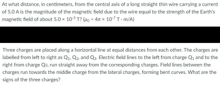 At what distance, in centimeters, from the central axis of a long straight thin wire carrying a current
of 5.0 A is the magnitude of the magnetic field due to the wire equal to the strength of the Earth's
magnetic field of about 5.0 x 10-5 T? (HO = 47 × 10-7 T · m/A)
%3D
Three charges are placed along a horizontal line at equal distances from each other. The charges are
labelled from left to right as Q1, Q2, and Q3. Electric field lines to the left from charge Q1 and to the
right from charge Q3, run straight away from the corresponding charges. Field lines between the
charges run towards the middle charge from the lateral charges, forming bent curves. What are the
signs of the three charges?
