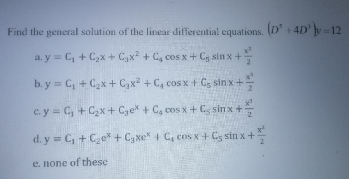 Find the general solution of the linear differential equations. (D' +4D y=12
x2
a. y = C, + C2x + C3x2 + C4 cos x+ C5 sin x +
2
b. y = C, + C2x+ C3x2 + C, cos x+ C5 sin x +:
c. y = C, + C2x+ C3ex + C4 cos x+ C5 sin x +
d. y = C, + C2ex + C3xe* + C4 coS x + C5 sin x +
e. none of these
