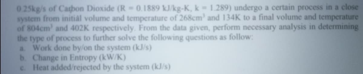 0.25kg/s of Catbon Dioxide (R 0.1889 kJ/kg-K, k 1.289) undergo a certain process in a close
system from initial volume and temperature of 268cm' and 134K to a final volume and temperature
of 804cm' and 402K respectively. From the data given, perform necessary analysis in determining
the type of process to further solve the following questions as follow:
a. Work done by/on the system (kJ/s)
b. Change in Entropy (kW/K)
c. Heat added/rejected by the system (kJ/s)
