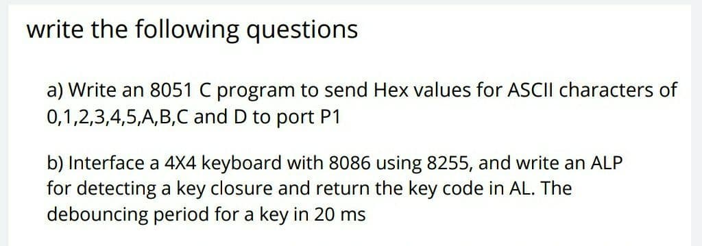 write the following questions
a) Write an 8051 C program to send Hex values for ASCII characters of
0,1,2,3,4,5,A,B,C and D to port P1
b) Interface a 4X4 keyboard with 8086 using 8255, and write an ALP
for detecting a key closure and return the key code in AL. The
debouncing period for a key in 20 ms
