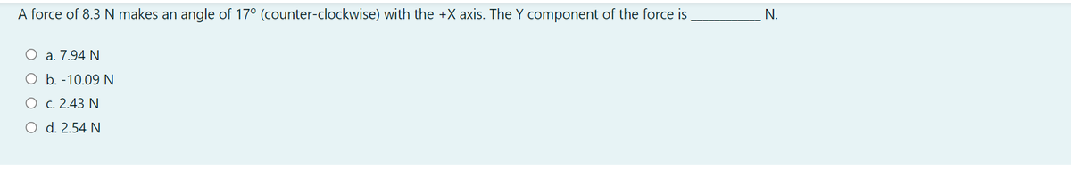 A force of 8.3 N makes an angle of 17° (counter-clockwise) with the +X axis. The Y component of the force is
N.
O a. 7.94 N
O b. -10.09 N
O c. 2.43 N
O d. 2.54 N
