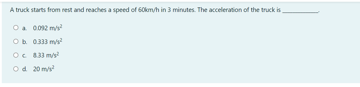 A truck starts from rest and reaches a speed of 60km/h in 3 minutes. The acceleration of the truck is
O a.
0.092 m/s?
O b. 0.333 m/s?
O c. 8.33 m/s²
O d. 20 m/s?
