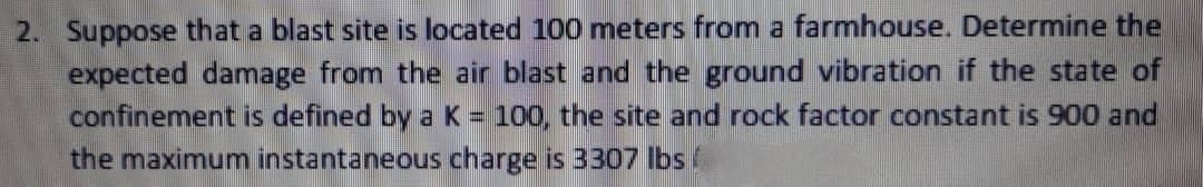 2. Suppose that a blast site is located 100 meters from a farmhouse. Determine the
expected damage from the air blast and the ground vibration if the state of
confinement is defined by a K = 100, the site and rock factor constant is 900 and
the maximum instantaneous charge is 3307 lbs /
