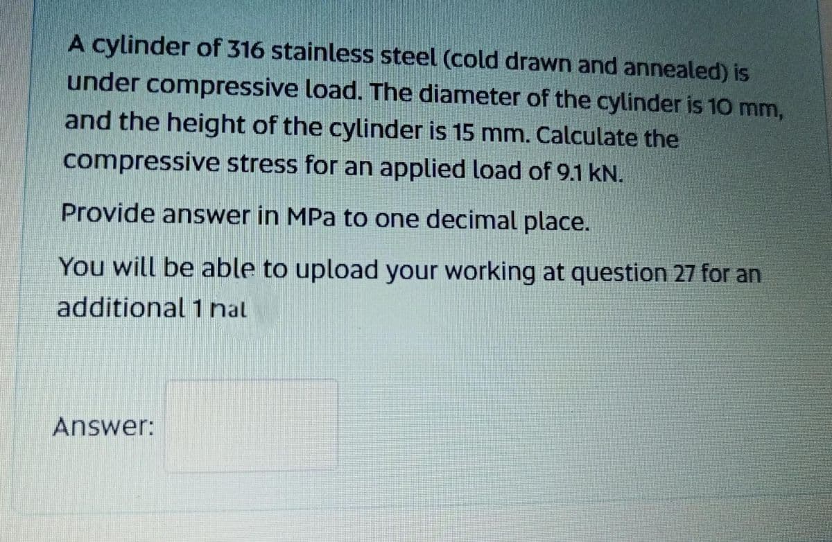 A cylinder of 316 stainless steel (cold drawn and annealed) is
under compressive load. The diameter of the cylinder is 10 mm,
and the height of the cylinder is 15 mm. Calculate the
compressive stress for an applied load of 9.1 kN.
Provide answer in MPa to one decimal place.
You will be able to upload your working at question 27 for an
additional 1 nal
Answer:
