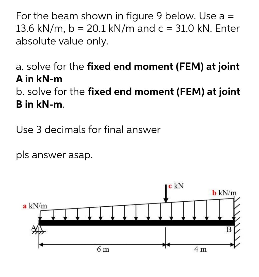 For the beam shown in figure 9 below. Use a =
13.6 kN/m, b = 20.1 kN/m and c = 31.0 kN. Enter
absolute value only.
a. solve for the fixed end moment (FEM) at joint
A in kN-m
b. solve for the fixed end moment (FEM) at joint
B in kN-m.
Use 3 decimals for final answer
pls answer asap.
c kN
b kN/m
a kN/m
В
6 m
4 m
