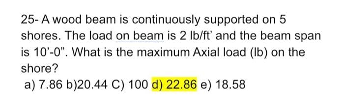 25- A wood beam is continuously supported on 5
shores. The load on beam is 2 lb/ft' and the beam span
is 10'-0". What is the maximum Axial load (Ib) on the
shore?
a) 7.86 b)20.44 C) 100 d) 22.86 e) 18.58
