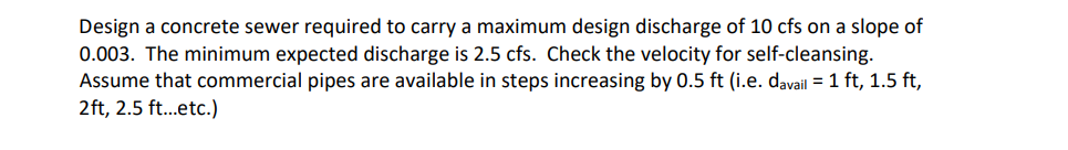 Design a concrete sewer required to carry a maximum design discharge of 10 cfs on a slope of
0.003. The minimum expected discharge is 2.5 cfs. Check the velocity for self-cleansing.
Assume that commercial pipes are available in steps increasing by 0.5 ft (i.e. davail = 1 ft, 1.5 ft,
2ft, 2.5 ft...etc.)
