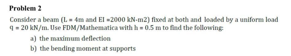 Problem 2
Consider a beam (L = 4m and El =2000 kN-m2) fixed at both and loaded by a uniform load
q = 20 kN/m. Use FDM/Mathematica with h = 0.5 m to find the following:
a) the maximum deflection
b) the bending moment at supports
