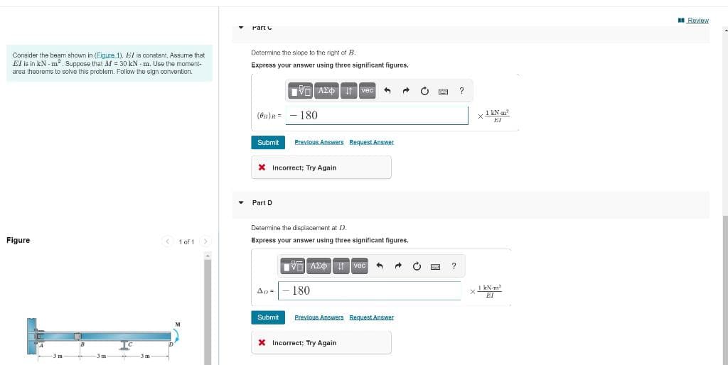 A Review
Part C
Determine the slope to the right of B.
Consider the beam shown in (Eigure 1). El is constant. Assume that
El is in kN - m. Suppose that M = 30 kN - m. Use the moment-
area theorems to solve this problem. Follow the sign conventicri.
Express your answer using three significant figures.
V AE It vec
180
Submit
Previous Answers Request Answer
X Incorrect; Try Again
Part D
Determine the displacement at D.
Figure
< 1 of 1>
Express your answer using three significant figures.
V AZO r vec
180
1 kN-m
X EI
An =
Submit
Prevlous Answers Reguest Answer
To
X Incorrect; Try Again
3 m
3m

