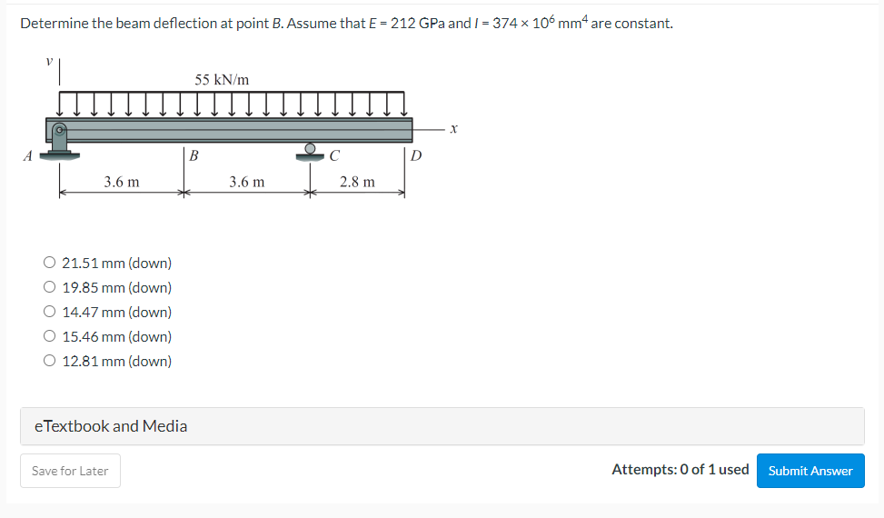 Determine the beam deflection at point B. Assume that E = 212 GPa and I = 374 x 106 mm4 are constant.
55 kN/m
B
D
3.6 m
3.6 m
2.8 m
O 21.51 mm (down)
O 19.85 mm (down)
O 14.47 mm (down)
O 15.46 mm (down)
O 12.81 mm (down)
eTextbook and Media
Save for Later
Attempts: 0 of 1 used
Submit Answer
