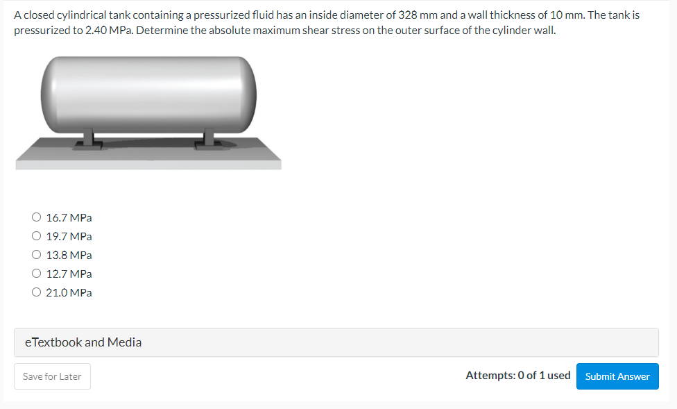 A closed cylindrical tank containing a pressurized fluid has an inside diameter of 328 mm and a wall thickness of 10 mm. The tank is
pressurized to 2.40 MPa. Determine the absolute maximum shear stress on the outer surface of the cylinder wall.
O 16.7 MPa
O 19.7 MPa
O 13.8 MPa
O 12.7 MPa
O 21.0 MPa
eTextbook and Media
Save for Later
Attempts: 0 of 1 used
Submit Answer
